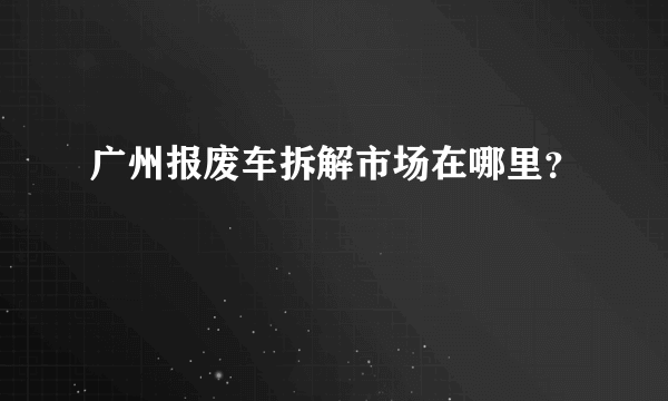 广州报废车拆解市场在哪里？