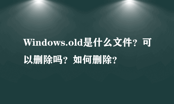 Windows.old是什么文件？可以删除吗？如何删除？