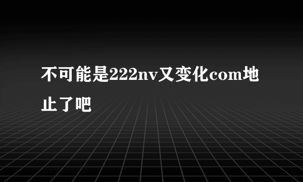 不可能是222nv又变化com地止了吧