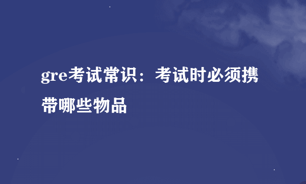 gre考试常识：考试时必须携带哪些物品