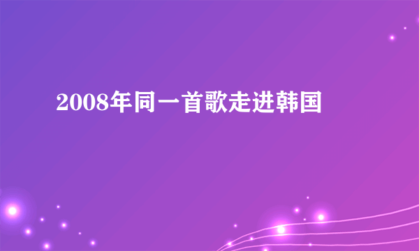 2008年同一首歌走进韩国