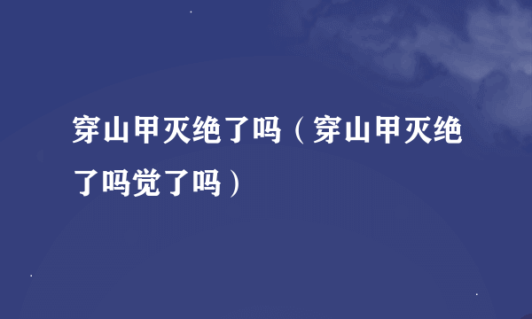 穿山甲灭绝了吗（穿山甲灭绝了吗觉了吗）