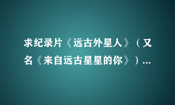 求纪录片《远古外星人》（又名《来自远古星星的你》）全集，要是百度云，谢谢！！！在线等！！