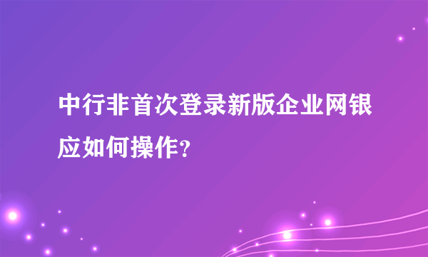 中行非首次登录新版企业网银应如何操作？