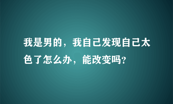 我是男的，我自己发现自己太色了怎么办，能改变吗？