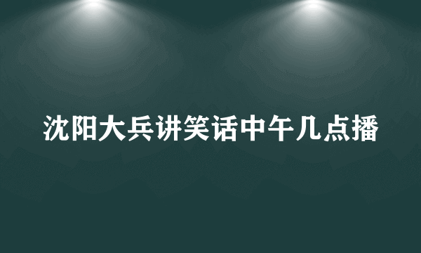 沈阳大兵讲笑话中午几点播