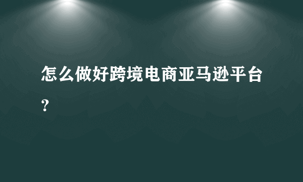 怎么做好跨境电商亚马逊平台？