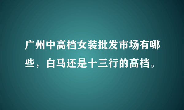 广州中高档女装批发市场有哪些，白马还是十三行的高档。