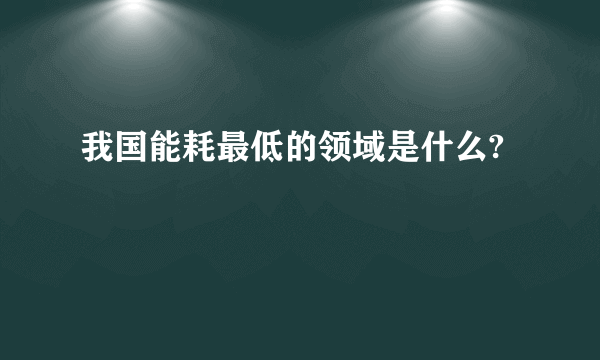 我国能耗最低的领域是什么?