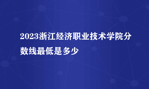 2023浙江经济职业技术学院分数线最低是多少