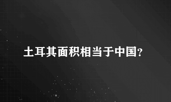 土耳其面积相当于中国？