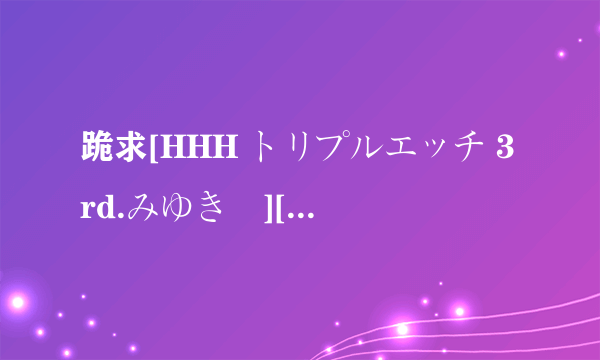 跪求[HHH トリプルエッチ 3rd.みゆき編][720X480][X264_AAC][0198C5BB]高清完整版下载，感激不尽