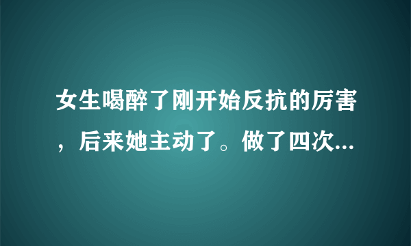 女生喝醉了刚开始反抗的厉害，后来她主动了。做了四次，会不会怀孕啊。她怎么不反抗了