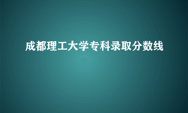 成都理工大学专科录取分数线