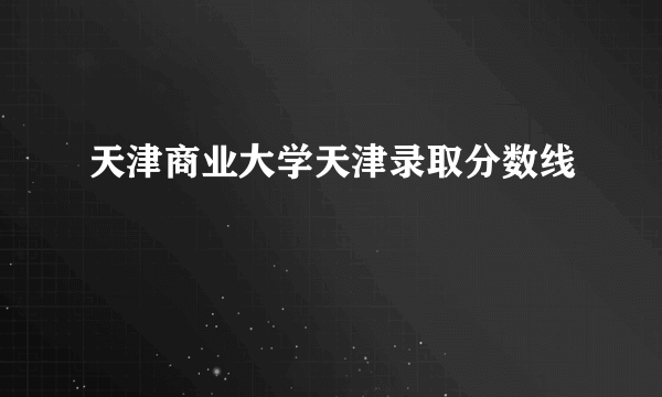 天津商业大学天津录取分数线