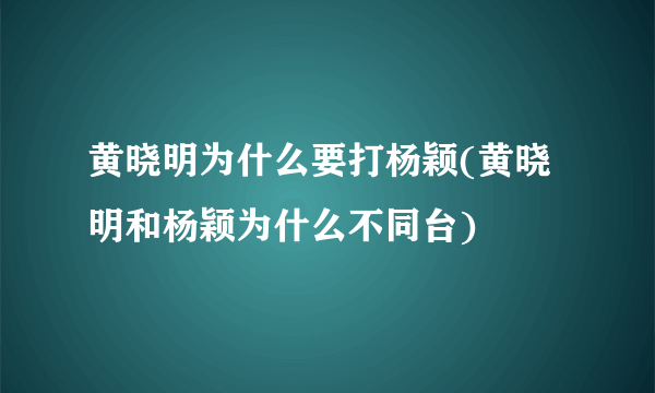 黄晓明为什么要打杨颖(黄晓明和杨颖为什么不同台)