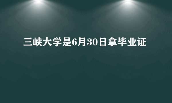 三峡大学是6月30日拿毕业证