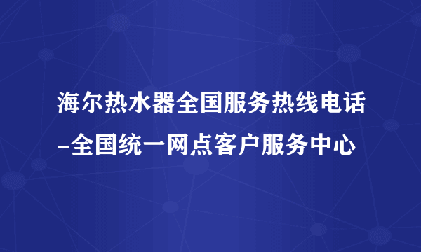 海尔热水器全国服务热线电话-全国统一网点客户服务中心