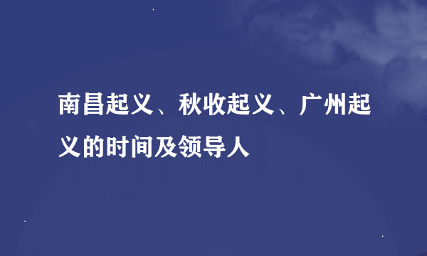 南昌起义、秋收起义、广州起义的时间及领导人