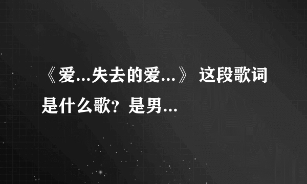 《爱...失去的爱...》 这段歌词是什么歌？是男歌手的 谢谢 ：）