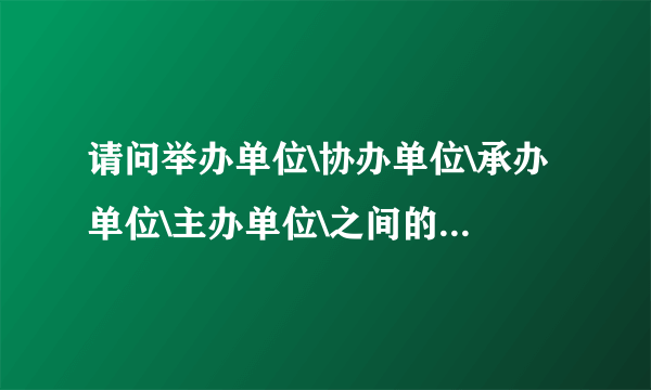 请问举办单位\协办单位\承办单位\主办单位\之间的区别是什么?