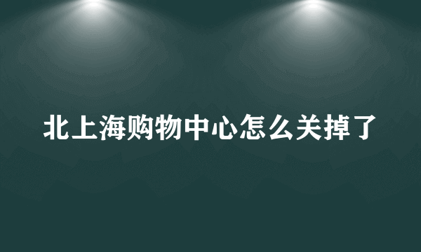 北上海购物中心怎么关掉了