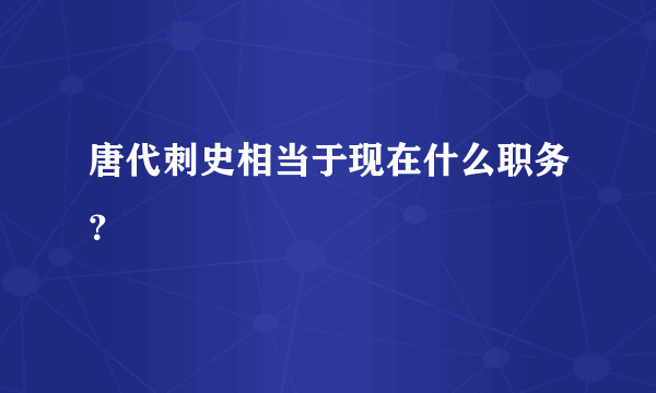 唐代刺史相当于现在什么职务？