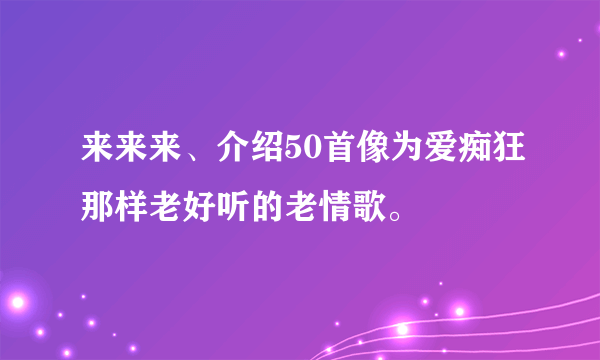 来来来、介绍50首像为爱痴狂那样老好听的老情歌。