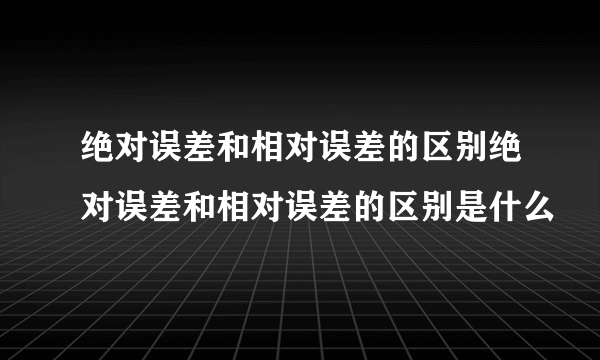 绝对误差和相对误差的区别绝对误差和相对误差的区别是什么