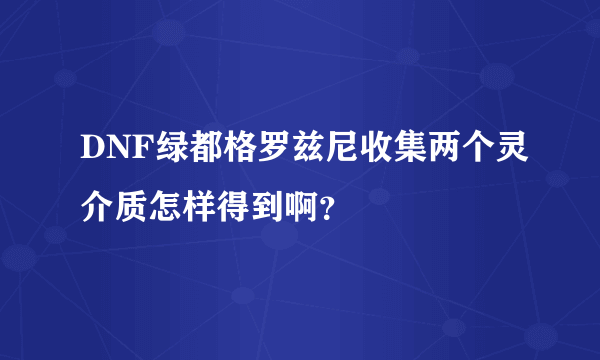 DNF绿都格罗兹尼收集两个灵介质怎样得到啊？