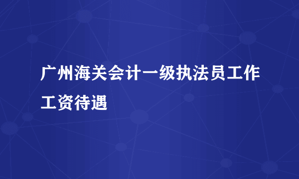 广州海关会计一级执法员工作工资待遇