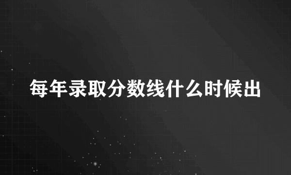 每年录取分数线什么时候出