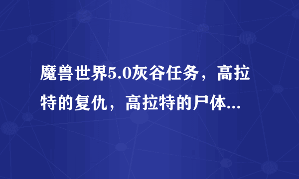 魔兽世界5.0灰谷任务，高拉特的复仇，高拉特的尸体在哪里？