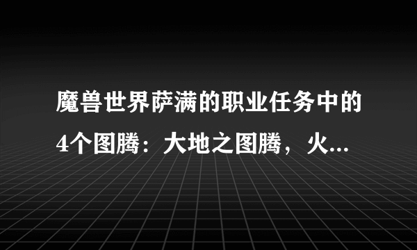 魔兽世界萨满的职业任务中的4个图腾：大地之图腾，火焰之图腾，水之图腾，风之图腾的NPC坐标分别在哪？