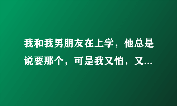 我和我男朋友在上学，他总是说要那个，可是我又怕，又不会.~~