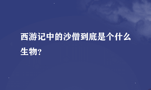 西游记中的沙僧到底是个什么生物？