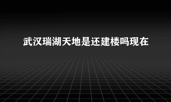 武汉瑞湖天地是还建楼吗现在