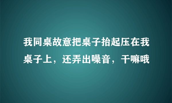 我同桌故意把桌子抬起压在我桌子上，还弄出噪音，干嘛哦