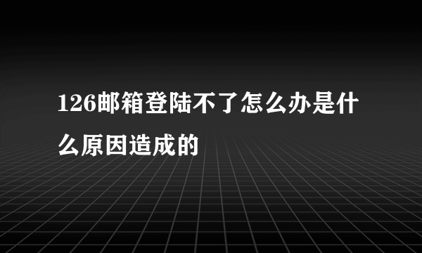 126邮箱登陆不了怎么办是什么原因造成的