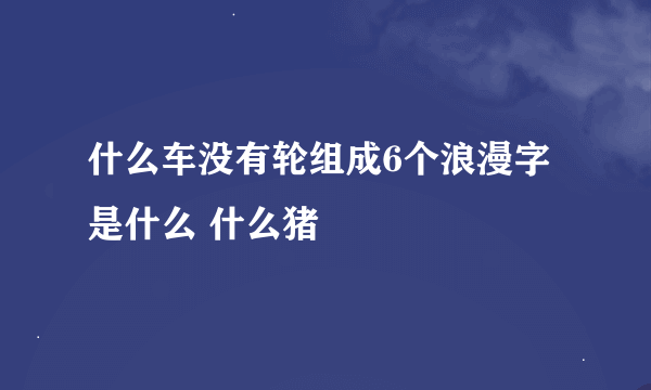 什么车没有轮组成6个浪漫字是什么 什么猪