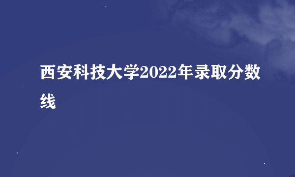 西安科技大学2022年录取分数线