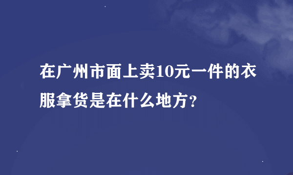 在广州市面上卖10元一件的衣服拿货是在什么地方？