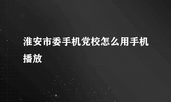 淮安市委手机党校怎么用手机播放