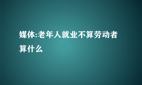 媒体:老年人就业不算劳动者算什么