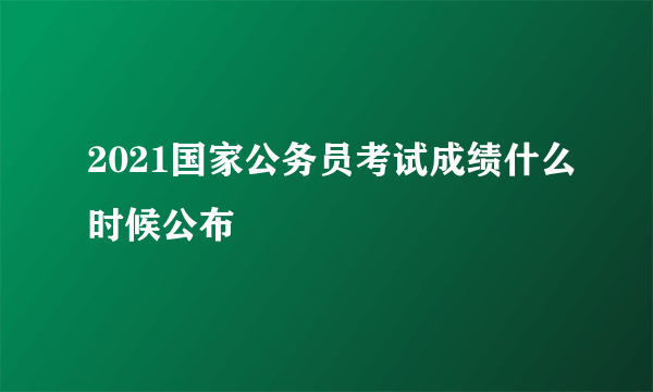 2021国家公务员考试成绩什么时候公布