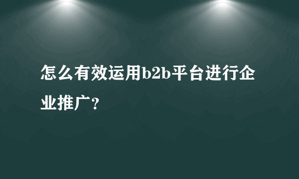 怎么有效运用b2b平台进行企业推广？