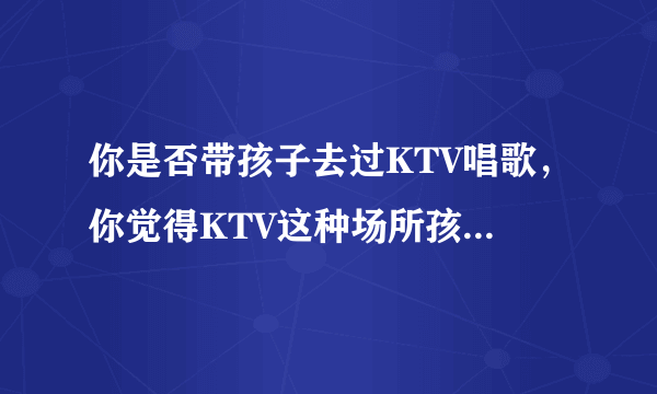 你是否带孩子去过KTV唱歌，你觉得KTV这种场所孩子能不能去？