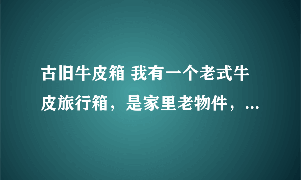 古旧牛皮箱 我有一个老式牛皮旅行箱，是家里老物件，求保养方法。谢谢。