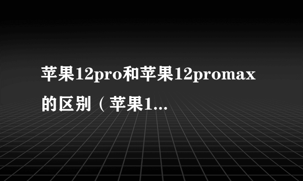 苹果12pro和苹果12promax的区别（苹果12pro 和苹果12promax区别）