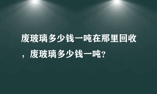 废玻璃多少钱一吨在那里回收，废玻璃多少钱一吨？